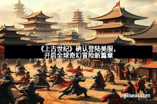 《上古世纪》确认登陆美服,开启全球奇幻冒险新篇章