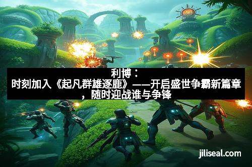 利博:时刻加入《起凡群雄逐鹿》——开启盛世争霸新篇章,随时迎战谁与争锋